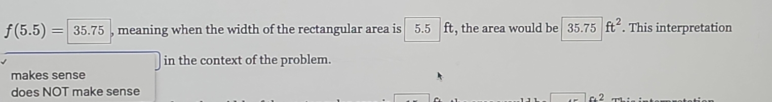 f(5.5)=|35.75 , meaning when the width of the rectangular area is 5.5 ft , the area would be 35.75ft^2. This interpretation
in the context of the problem.
makes sense
does NOT make sense