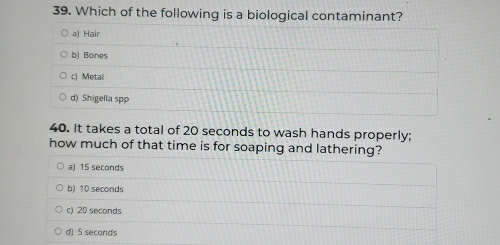 Which of the following is a biological contaminant?
a) Hair
b) Bones
c) Metai
d) Shigella spp
40. It takes a total of 20 seconds to wash hands properly;
how much of that time is for soaping and lathering?
a) 15 seconds
b) 10 seconds
c) 20 seconds
d) 5 seconds