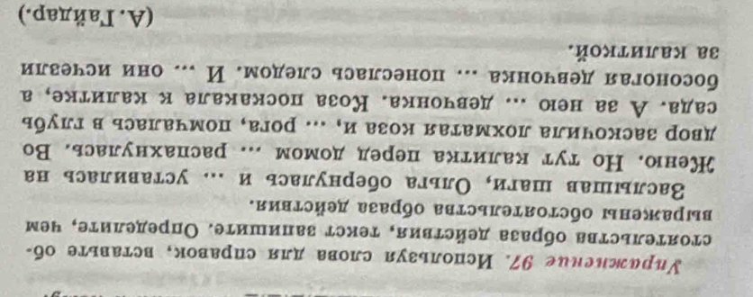 Уиражнсние 97. Используя слова для справок, вставьте об-
стоятельства образа действия, текст запишите. Определите, чем
выражены обстояΤельства образа действия.
Васлышав шаги, Ольга обернулась и .. уставилась на
Кеню. Но тут калитка перед домом ... распахнулась. Во
двор заскочила лохматая козаи, ... рога, помчалась в глубь
сада. А за нею ... девчонка. Коза поскакала к калитке, а
босоногая девчонка ... понеслась следом. И ... они исчезли
3а κалиткοй.
(A. Γайдар.)