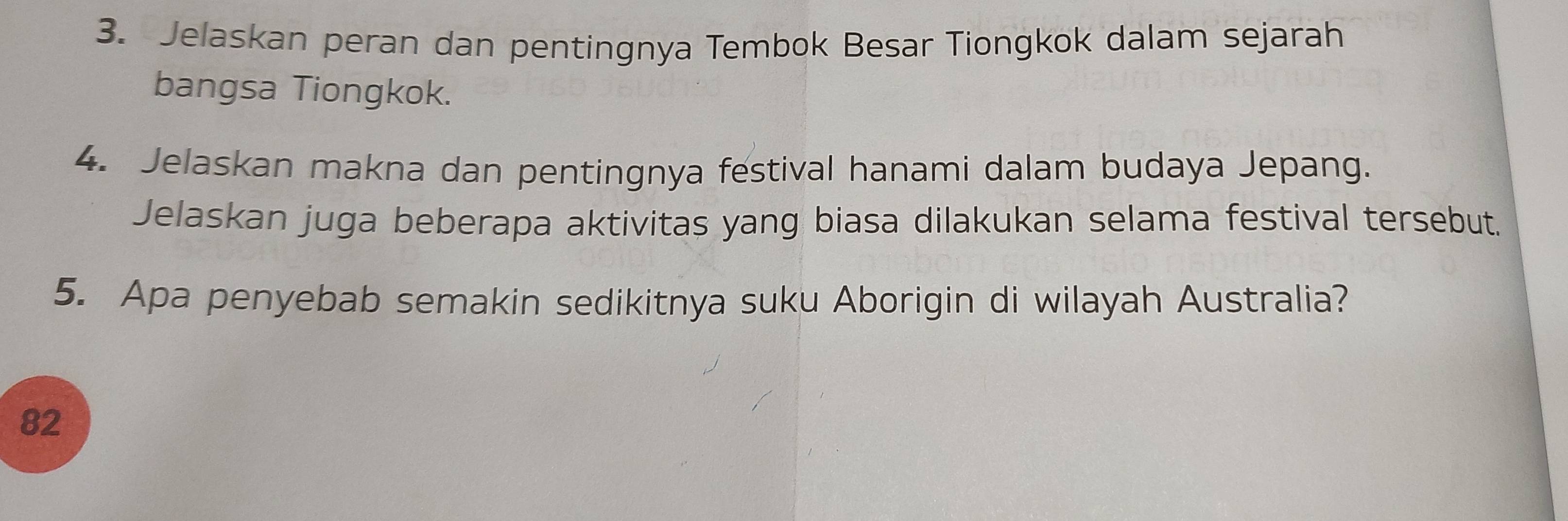 Jelaskan peran dan pentingnya Tembok Besar Tiongkok dalam sejarah 
bangsa Tiongkok. 
4. Jelaskan makna dan pentingnya festival hanami dalam budaya Jepang. 
Jelaskan juga beberapa aktivitas yang biasa dilakukan selama festival tersebut. 
5. Apa penyebab semakin sedikitnya suku Aborigin di wilayah Australia? 
82