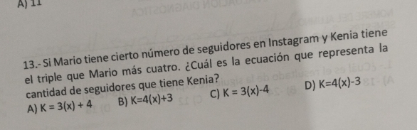 13.- Si Mario tiene cierto número de seguidores en Instagram y Kenia tiene
el triple que Mario más cuatro. ¿Cuál es la ecuación que representa la
cantidad de seguidores que tiene Kenia?
A) K=3(x)+4 B) K=4(x)+3 C) K=3(x)-4 D) K=4(x)-3