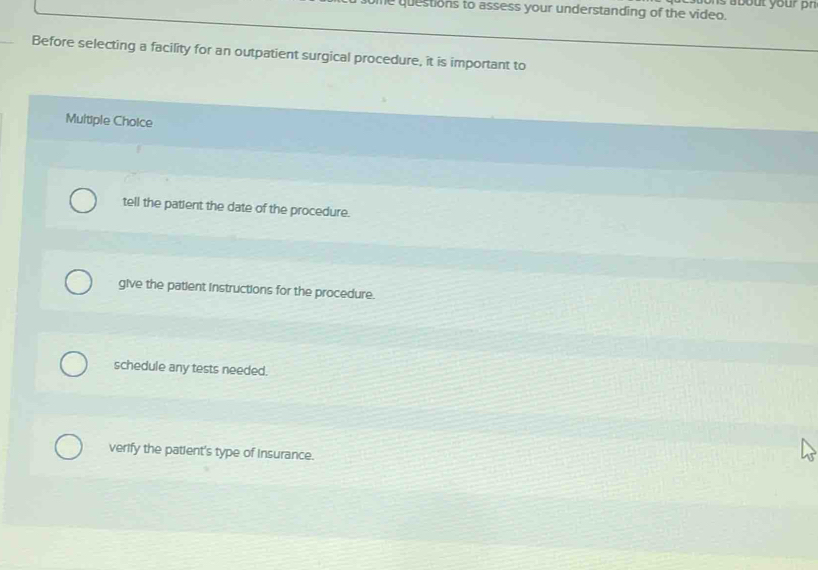 questions to assess your understanding of the video. as a bout your n 
Before selecting a facility for an outpatient surgical procedure, it is important to
Multiple Choice
tell the patient the date of the procedure.
give the patient instructions for the procedure.
schedule any tests needed.
verify the patient's type of insurance.