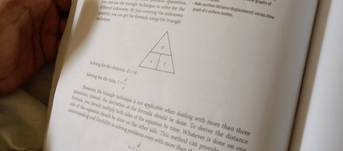 time graphs of 
you can use the triangle technique to solve for the graph of a uniform motion. 
ra cal quantities, - Make position (distance/displacement) versus time 
different unknowns. By just covering the unknown 
quantity, you can get the formula using the triangle 
technique. 
Solving for the distance, d=vt. 
Solving for the time, t= d/v . 
However, the triangle technique is not applicable when dealing with more than thre 
uantities; instead, the derivation of the formula should be done. To derive the distand 
rmula, you should multiply both sides of the equation by time. Whatever is done on on 
de of the equation should be done on the other side. This method can provid 
nderstanding and flexibility in solving problems even with more th a t
v=frac d