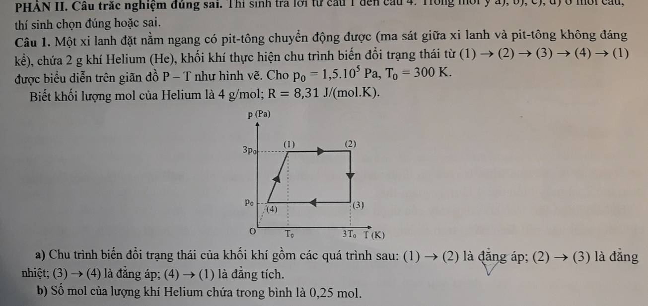 PHAN II. Cầu trắc nghiệm đúng sai. Thi sinh tra lới từ cầu 1 đến cầu 4. Trong môi y a), b), c), đ) ở mời cầu,
thí sinh chọn đúng hoặc sai.
Câu 1. Một xi lanh đặt nằm ngang có pit-tông chuyển động được (ma sát giữa xi lanh và pit-tông không đáng
khat e) , chứa 2 g khí Helium (He), khối khí thực hiện chu trình biến đổi trạng thái tir(1)to (2)to (3)to (4)to (1)
được biểu diễn trên giãn đồ P - T như hình vẽ. Cho p_0=1,5.10^5Pa,T_0=300K.
Biết khối lượng mol của Helium là 4 g/mol; R=8,31J/ /(mol.K).
a) Chu trình biến đổi trạng thái của khối khí gồm các quá trình sau: (1) → (2) là đẳng áp; (2) → (3) là đẳng
nhiệt; (3) → (4) là đẳng áp; (4) → (1) là đẳng tích.
b) Số mol của lượng khí Helium chứa trong bình là 0,25 mol.