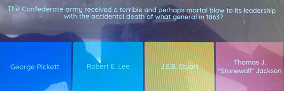 The Confederate army received a terrible and perhaps mortal blow to its leadership
with the accidental death of what general in 1863?
Thomas J.
George Pickett Robert E. Lee J.E.B. Stuart ''Stonewall'' Jackson