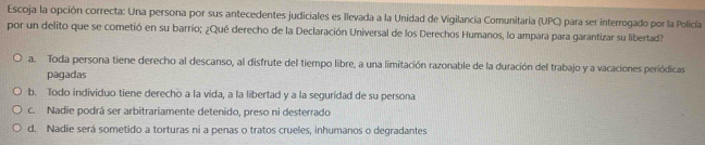 Escoja la opción correcta: Una persona por sus antecedentes judiciales es llevada a la Unidad de Vigilancia Comunitaria (UPC) para ser interrogado por la Policía
por un delito que se cometió en su barrio; ¿Qué derecho de la Declaración Universal de los Derechos Humanos, lo ampara para garantizar su libertad?
a. Toda persona tiene derecho al descanso, al disfrute del tiempo libre, a una limitación razonable de la duración del trabajo y a vacaciones periódicas
pagadas
b. Todo individuo tiene derecho a la vida, a la libertad y a la seguridad de su persona
c. Nadie podrá ser arbitrariamente detenido, preso ni desterrado
d. Nadie será sometido a torturas ni a penas o tratos crueles, inhumanos o degradantes