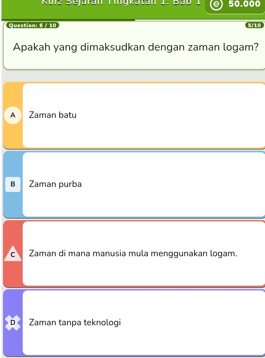 Kuiz Sejaran Tingkatán I: Bab _ 50.000
Question: 6 / 10 5/10
Apakah yang dimaksudkan dengan zaman logam?
A Zaman batu
B Zaman purba
C Zaman di mana manusia mula menggunakan logam.
D Zaman tanpa teknologi