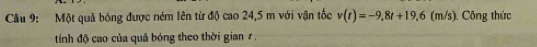 Một quả bóng được ném lên từ độ cao 24,5 m với vận tốc v(t)=-9,8t+19,6 (m/s). Công thức 
tính độ cao của quả bóng theo thời gian 1 .