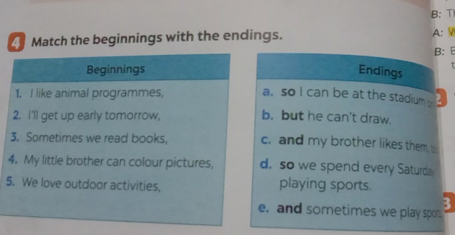 B: T
Match the beginnings with the endings.
A:
B:
Endings
a. so I can be at the stadium o 2
b. but he can't draw.
c. and my brother likes them, t
d. so we spend every Saturday
5
playing sports.
e. and sometimes we play spor
3