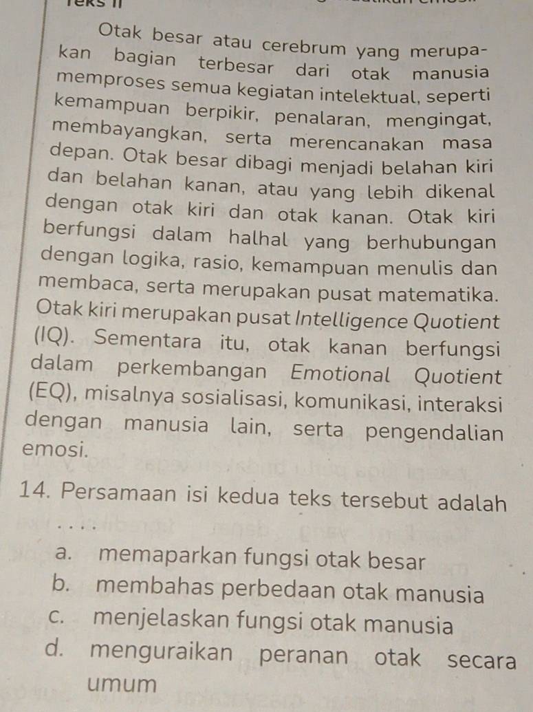 Teks 1
Otak besar atau cerebrum yang merupa-
kan bagian terbesar dari otak manusia
memproses semua kegiatan intelektual, seperti
kemampuan berpikir, penalaran, mengingat,
membayangkan, serta merencanakan masa
depan. Otak besar dibagi menjadi belahan kiri
dan belahan kanan, atau yang lebih dikenal
dengan otak kiri dan otak kanan. Otak kiri
berfungsi dalam halhal yang berhubungan
dengan logika, rasio, kemampuan menulis dan
membaca, serta merupakan pusat matematika.
Otak kiri merupakan pusat Intelligence Quotient
(IQ). Sementara itu, otak kanan berfungsi
dalam perkembangan Emotional Quotient
(EQ), misalnya sosialisasi, komunikasi, interaksi
dengan manusia lain, serta pengendalian
emosi.
14. Persamaan isi kedua teks tersebut adalah
a. memaparkan fungsi otak besar
b. membahas perbedaan otak manusia
c. menjelaskan fungsi otak manusia
d. menguraikan peranan otak secara
umum