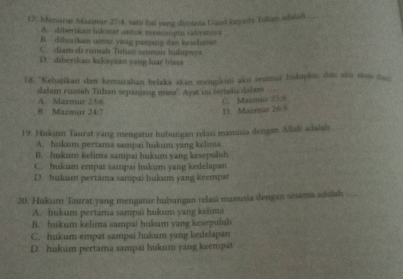 12: Menurøt Mazmär 27:4 , satu hai yang diminia Daud kepada Tuhan adaian_
A. diberikan hikmat untuk memimpin takyatnya
B. diberikan umur yang panjang dan kesehaian
C. diam di rumah Tuhan seumur hidupnya
D. diberikan kekayaan yang luar biasa
18. "Kebajikan dan kemurahan belaka akan mengikuti aku seumur hidopku, daw akn akan fan
dalam rumah Tuhan sepanjang masa''. Ayat ini tertulis dalam
A. Mazmur 23:6 C. Maznuar 25:8
B. Mazmur 24
D. Mazmar Z^8 89
19. Hukum Taurat yang mengatur hubungan relasi manusia dengan Allai adalah
A. hukum pertama sampai hukum yang kelima
B. hukum kelima sampai hukum yang kesepuluh
C. hukum empat sampai hukum yang kedelapan
D. hukum pertama sampai hukum yang keempat
20. Hukum Taurat yang mengatur hubungan relasi manusia dengan sesama adalah
A. hukum pertama sampai hukum yang kelima
B. hukum kelima sampai hukum yang kesepuluh
C. hukum empat sampai hukum yang kedelapan
D. hukum pertama sampai hukum yang keempat