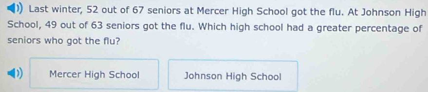 Last winter, 52 out of 67 seniors at Mercer High School got the flu. At Johnson High
School, 49 out of 63 seniors got the flu. Which high school had a greater percentage of
seniors who got the flu?
D) Mercer High School Johnson High School