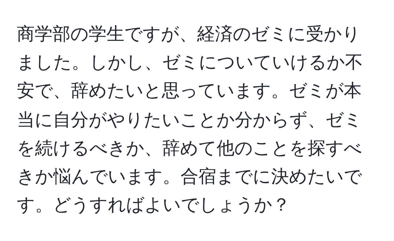 商学部の学生ですが、経済のゼミに受かりました。しかし、ゼミについていけるか不安で、辞めたいと思っています。ゼミが本当に自分がやりたいことか分からず、ゼミを続けるべきか、辞めて他のことを探すべきか悩んでいます。合宿までに決めたいです。どうすればよいでしょうか？