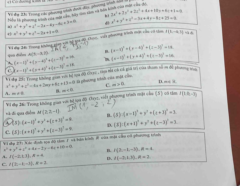 Có đường kinh là  7 
Ví dụ 23: Trong các phương trình dưới đây, phương trình nao 1
Nếu là phương trình của mặt cầu, hãy tìm tâm và bán kính của mặt cầu đó.
b) 2x^2+2y^2+2z^2+4x+10y+6z+1=0.
a) x^2+y^2+z^2-2x-4y-6z+3=0.
d) x^2+y^2+z^2-3x+4y-8z+25=0.
c) x^2+y^2+z^2-2x+1=0. và đi
Ví dụ 24: Trong không gian với hệ tọa độ Oxyz, viết phương trình mặt cầu có tâm I(1;-4;3)
qua điểm A(5;-3;2).
B. (x-1)^2+(y-4)^2+(z-3)^2=18.
A (x-1)^2+(y-4)^2+(z-3)^2=16.
D (x-1)^2+(y+4)^2+(z-3)^2=16.
c. (x-1)^2+(y+4)^2+(z-3)^2=18.
Ví dụ 25: Trong không gian với hhat c tọa độ Oxyz , tìm tắt cả cá giá trị của tham số m để phương trình
x^2+y^2+z^2-4x+2my+6z+13=0 là phương trình của mặt cầu.
C. m>0.
D. m∈ R.
B. m<0.
A. m!= 0. I(1;0;-3)
Ví dụ 26: Trong không gian với hệ tọa độ Oxyz, viết phương trình mặt cầu (S) có tâm
và đi qua điểm M(2;2;-1). (S):(x-1)^2+y^2+(z+3)^2=3.
B.
a (S):(x-1)^2+y^2+(z+3)^2=9.
D. (S):(x+1)^2+y^2+(z-3)^2=3.
C. (S):(x+1)^2+y^2+(z-3)^2=9.
Ví dụ 27: Xác định tọa độ tâm / và bán kính R của mặt cầu có phương trình
x^2+y^2+z^2+4x-2y-6z+10=0.
B. I(2;-1;-3),R=4.
A. I(-2;1;3),R=4. I(-2;1;3),R=2.
D.
C. I(2;-1;-3),R=2.