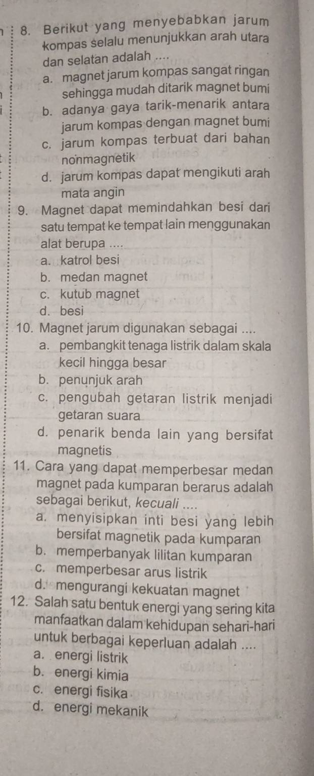 Berikut yang menyebabkan jarum
kompas selalu menunjukkan arah utara
dan selatan adalah ....
a. magnet jarum kompas sangat ringan
sehingga mudah ditarik magnet bumi
b. adanya gaya tarik-menarik antara
jarum kompas dengan magnet bumi
c. jarum kompas terbuat dari bahan
nonmagnetik
d. jarum kompas dapat mengikuti arah
mata angin
9. Magnet dapat memindahkan besi dari
satu tempat ke tempat lain menggunakan
alat berupa ....
a. katrol besi
b. medan magnet
c. kutub magnet
d. besi
10. Magnet jarum digunakan sebagai ....
a. pembangkit tenaga listrik dalam skala
kecil hingga besar
b. penunjuk arah
c. pengubah getaran listrik menjadi
getaran suara
d. penarik benda lain yang bersifat
magnetis
11. Cara yang dapat memperbesar medan
magnet pada kumparan berarus adalah
sebagai berikut, kecuali ....
a. menyisipkan inti besi yang lebih
bersifat magnetik pada kumparan
b. memperbanyak lilitan kumparan
c. memperbesar arus listrik
d.mengurangi kekuatan magnet
12. Salah satu bentuk energi yang sering kita
manfaatkan dalam kehidupan sehari-hari
untuk berbagai keperluan adalah ....
a. energi listrik
b. energi kimia
c. energi fisika
d. energi mekanik