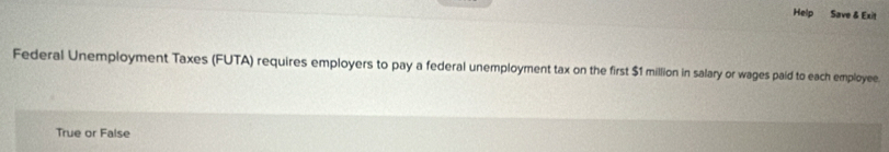 Help Save & Exit 
Federal Unemployment Taxes (FUTA) requires employers to pay a federal unemployment tax on the first $1 million in salary or wages paid to each employee. 
True or False