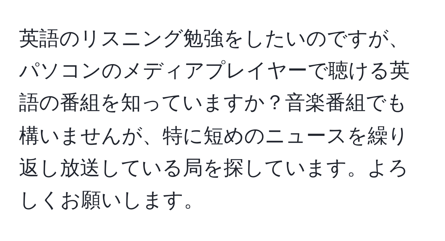 英語のリスニング勉強をしたいのですが、パソコンのメディアプレイヤーで聴ける英語の番組を知っていますか？音楽番組でも構いませんが、特に短めのニュースを繰り返し放送している局を探しています。よろしくお願いします。