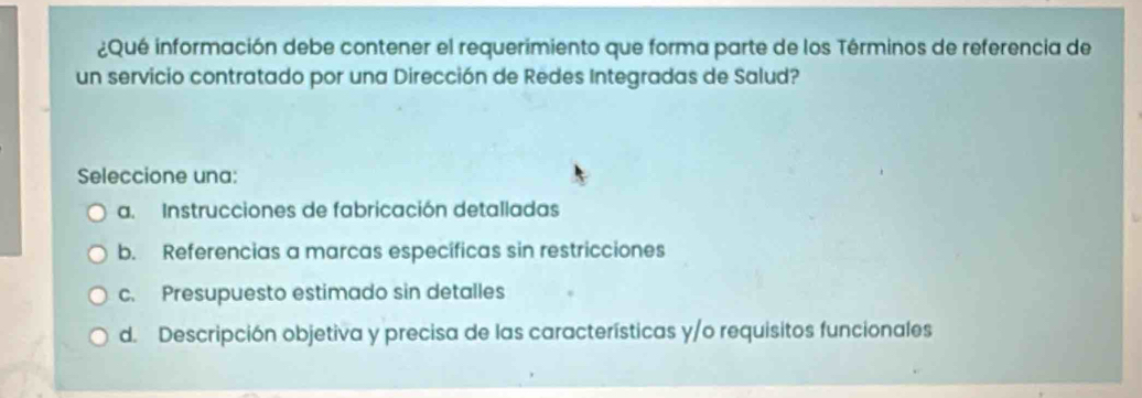 ¿Qué información debe contener el requerimiento que forma parte de los Términos de referencia de
un servicio contratado por una Dirección de Redes Integradas de Salud?
Seleccione una:
a. Instrucciones de fabricación detalladas
b. Referencias a marcas específicas sin restricciones
c. Presupuesto estimado sin detalles
d. Descripción objetiva y precisa de las características y/o requisitos funcionales