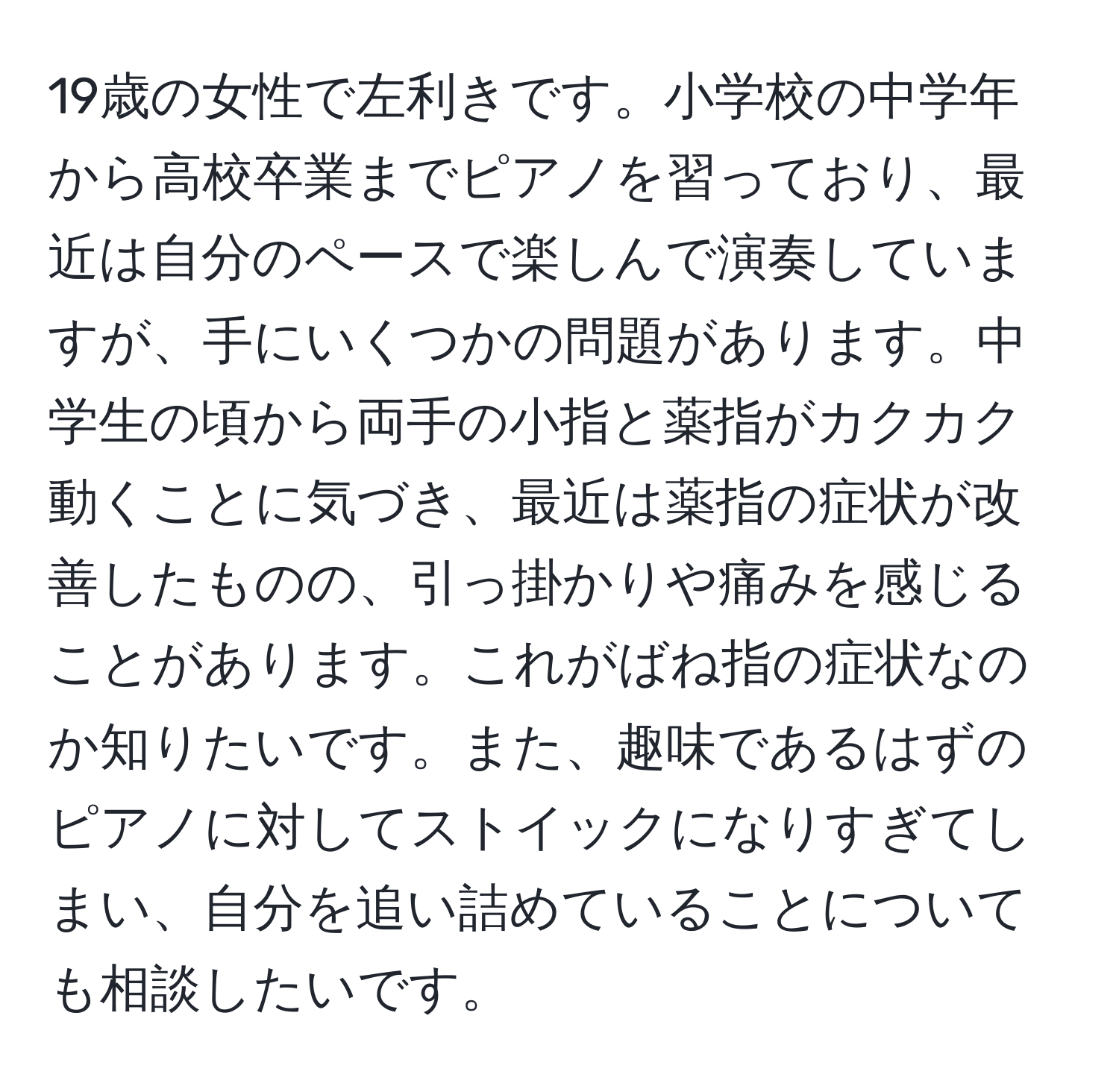 19歳の女性で左利きです。小学校の中学年から高校卒業までピアノを習っており、最近は自分のペースで楽しんで演奏していますが、手にいくつかの問題があります。中学生の頃から両手の小指と薬指がカクカク動くことに気づき、最近は薬指の症状が改善したものの、引っ掛かりや痛みを感じることがあります。これがばね指の症状なのか知りたいです。また、趣味であるはずのピアノに対してストイックになりすぎてしまい、自分を追い詰めていることについても相談したいです。