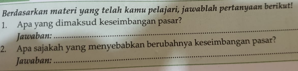 Berdasarkan materi yang telah kamu pelajari, jawablah pertanyaan berikut! 
_ 
1. Apa yang dimaksud keseimbangan pasar? 
Jawaban: 
2. Apa sajakah yang menyebabkan berubahnya keseimbangan pasar? 
Jawaban: 
_