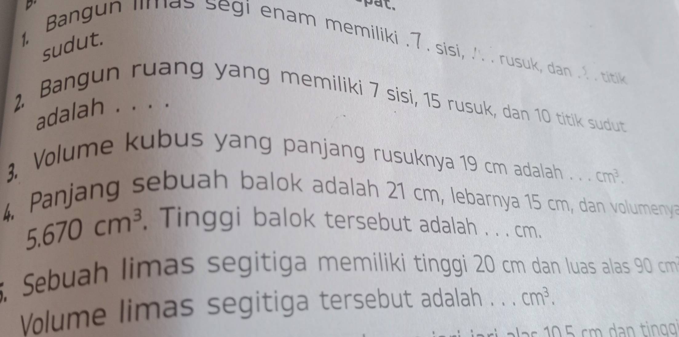 pat. 
sudut. 
1. Bangun limas segi enam memiliki . 7. sisi, ..Irusuk, dan . 2 . titik 
2. Bangun ruang yang memiliki 7 sisi, 15 rusuk, dan 10 titik sudut 
adalah . . . . 
3. Volume kubus yang panjang rusuknya 19 cm adalah . . . cm^3. 
4. Panjang sebuah balok adalah 21 cm, lebarnya 15 cm, dan volumenya
5.670cm^3. Tinggi balok tersebut adalah . . . cm. 
5, Sebuah limas segitiga memiliki tinggi 20 cm dan luas alas 90 cm
Volume limas segitiga tersebut adalah . . . cm^3.