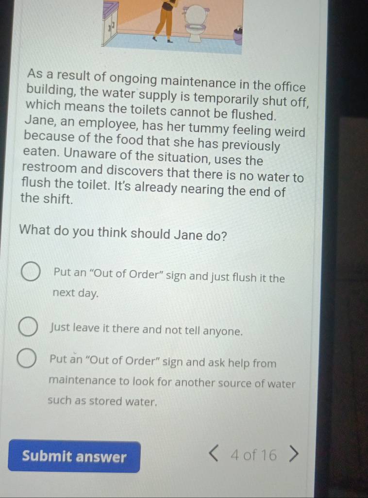 As a result of ongoing maintenance in the office
building, the water supply is temporarily shut off,
which means the toilets cannot be flushed.
Jane, an employee, has her tummy feeling weird
because of the food that she has previously
eaten. Unaware of the situation, uses the
restroom and discovers that there is no water to
flush the toilet. It's already nearing the end of
the shift.
What do you think should Jane do?
Put an “Out of Order” sign and just flush it the
next day.
Just leave it there and not tell anyone.
Put an “Out of Order” sign and ask help from
maintenance to look for another source of water
such as stored water.
Submit answer 4 of 16