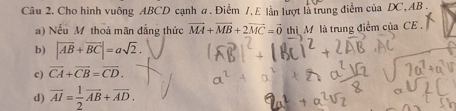 Cho hình vuông ABCD cạnh a. Điểm 1, E lần lượt là trung điểm ciaDC, AB. 
a) Nếu Mỹ thoả mãn đẳng thức vector MA+vector MB+2vector MC=vector 0 thì M là trung điểm của CE .
b) |vector AB+vector BC|=asqrt(2).
c) vector CA+vector CB=vector CD.
d) overline AI= 1/2 overline AB+overline AD.