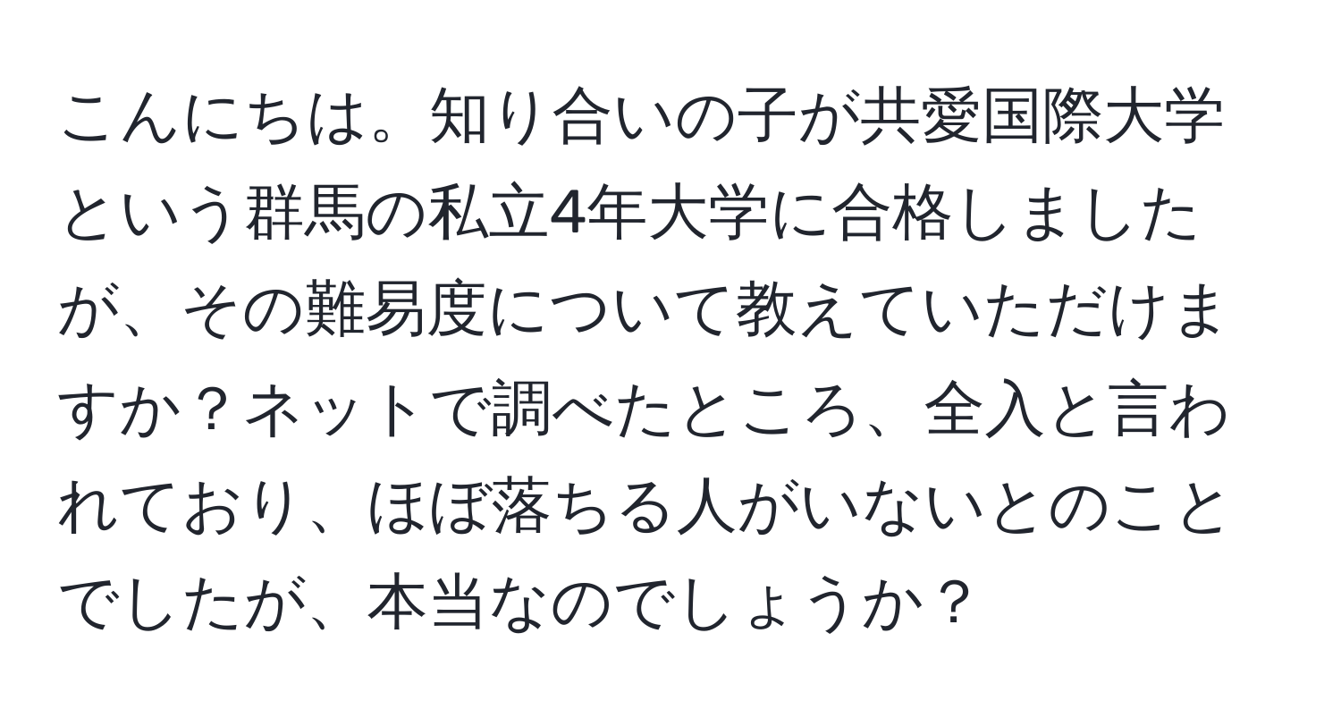 こんにちは。知り合いの子が共愛国際大学という群馬の私立4年大学に合格しましたが、その難易度について教えていただけますか？ネットで調べたところ、全入と言われており、ほぼ落ちる人がいないとのことでしたが、本当なのでしょうか？