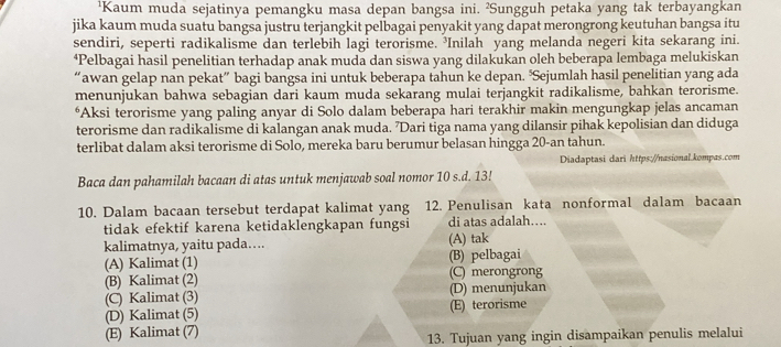 ¹Kaum muda sejatinya pemangku masa depan bangsa ini. ²Sungguh petaka yang tak terbayangkan
jika kaum muda suatu bangsa justru terjangkit pelbagai penyakit yang dapat merongrong keutuhan bangsa itu
sendiri, seperti radikalisme dan terlebih lagi terorisme. ’Inilah yang melanda negeri kita sekarang ini.
‘Pelbagai hasil penelitian terhadap anak muda dan siswa yang dilakukan oleh beberapa lembaga melukiskan
“awan gelap nan pekat” bagi bangsa ini untuk beberapa tahun ke depan. ‘Sejumlah hasil penelitian yang ada
menunjukan bahwa sebagian dari kaum muda sekarang mulai terjangkit radikalisme, bahkan terorisme.
*Aksi terorisme yang paling anyar di Solo dalam beberapa hari terakhir makin mengungkap jelas ancaman
terorisme dan radikalisme di kalangan anak muda. ’Dari tiga nama yang dilansir pihak kepolisian dan diduga
terlibat dalam aksi terorisme di Solo, mereka baru berumur belasan hingga 20-an tahun.
Diadaptasi dari https://nasional.kompas.com
Baca dan pahamilah bacaan di atas untuk menjawab soal nomor 10 s.d. 13!
10. Dalam bacaan tersebut terdapat kalimat yang 12. Penulisan kata nonformal dalam bacaan
tidak efektif karena ketidaklengkapan fungsi di atas adalah…...
kalimatnya, yaitu pada.... (A) tak
(A) Kalimat (1) (B) pelbagai
(B) Kalimat (2) (C) merongrong
(C) Kalimat (3) (D) menunjukan
(D) Kalimat (5) (E) terorisme
(E) Kalimat (7)
13. Tujuan yang ingin disampaikan penulis melalui