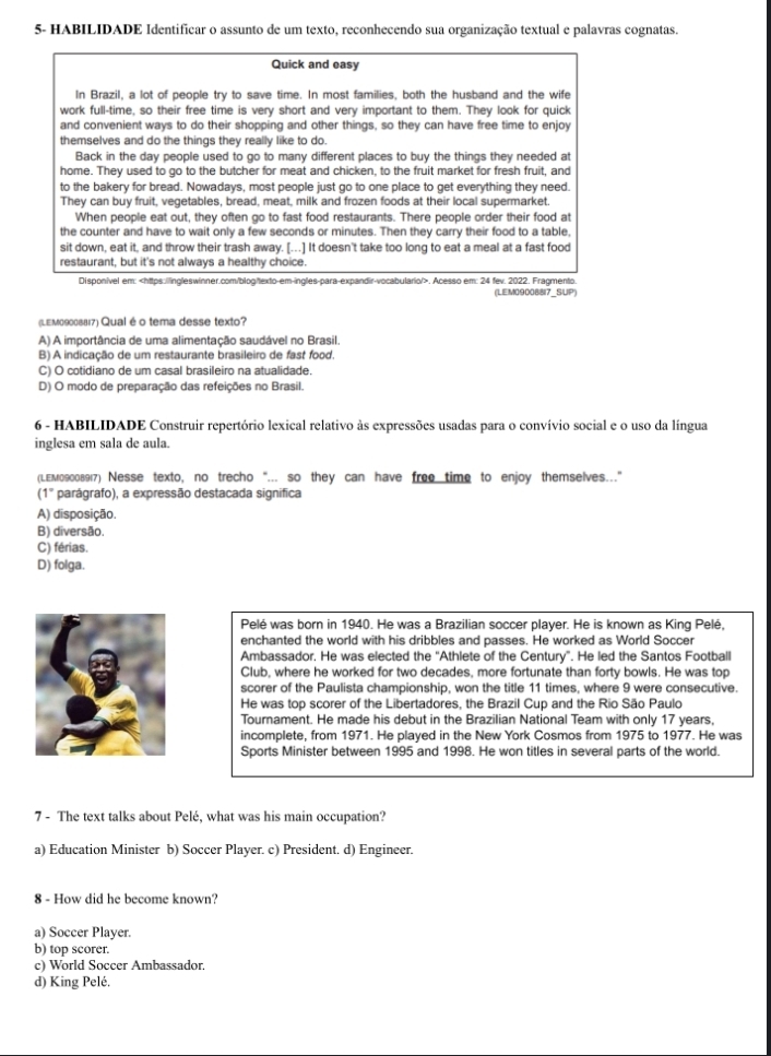 5- HABILIDADE Identificar o assunto de um texto, reconhecendo sua organização textual e palavras cognatas.
Quick and easy
In Brazil, a lot of people try to save time. In most families, both the husband and the wife
work full-time, so their free time is very short and very important to them. They look for quick
and convenient ways to do their shopping and other things, so they can have free time to enjoy
themselves and do the things they really like to do.
Back in the day people used to go to many different places to buy the things they needed at
home. They used to go to the butcher for meat and chicken, to the fruit market for fresh fruit, and
to the bakery for bread. Nowadays, most people just go to one place to get everything they need.
They can buy fruit, vegetables, bread, meat, milk and frozen foods at their local supermarket.
When people eat out, they often go to fast food restaurants. There people order their food at
the counter and have to wait only a few seconds or minutes. Then they carry their food to a table,
sit down, eat it, and throw their trash away. [...] It doesn't take too long to eat a meal at a fast food
restaurant, but it's not always a healthy choice.
Disponivel em:. Acesso em: 24 fev. 2022. Fragmento.
(LEM090088I7_SUP)
(LEм09008817) Qual é o tema desse texto?
A) A importância de uma alimentação saudável no Brasil.
B) A indicação de um restaurante brasileiro de fast food.
C) O cotidiano de um casal brasileiro na atualidade.
D) O modo de preparação das refeições no Brasil.
6 - HABILIDADE Construir repertório lexical relativo às expressões usadas para o convívio social e o uso da língua
inglesa em sala de aula.
(LEм09008917) Nesse texto, no trecho "... so they can have free time to enjoy themselves..."
(1° parágrafo), a expressão destacada significa
A) disposição.
B) diversão.
C) férias.
D) folga.
Pelé was born in 1940. He was a Brazilian soccer player. He is known as King Pelé,
enchanted the world with his dribbles and passes. He worked as World Soccer
Ambassador. He was elected the “Athlete of the Century”. He led the Santos Football
Club, where he worked for two decades, more fortunate than forty bowls. He was top
scorer of the Paulista championship, won the title 11 times, where 9 were consecutive.
He was top scorer of the Libertadores, the Brazil Cup and the Rio São Paulo
Tournament. He made his debut in the Brazilian National Team with only 17 years,
incomplete, from 1971. He played in the New York Cosmos from 1975 to 1977. He was
Sports Minister between 1995 and 1998. He won titles in several parts of the world.
7 - The text talks about Pelé, what was his main occupation?
a) Education Minister b) Soccer Player. c) President. d) Engineer.
8 - How did he become known?
a) Soccer Player.
b) top scorer.
c) World Soccer Ambassador,
d) King Pelé.