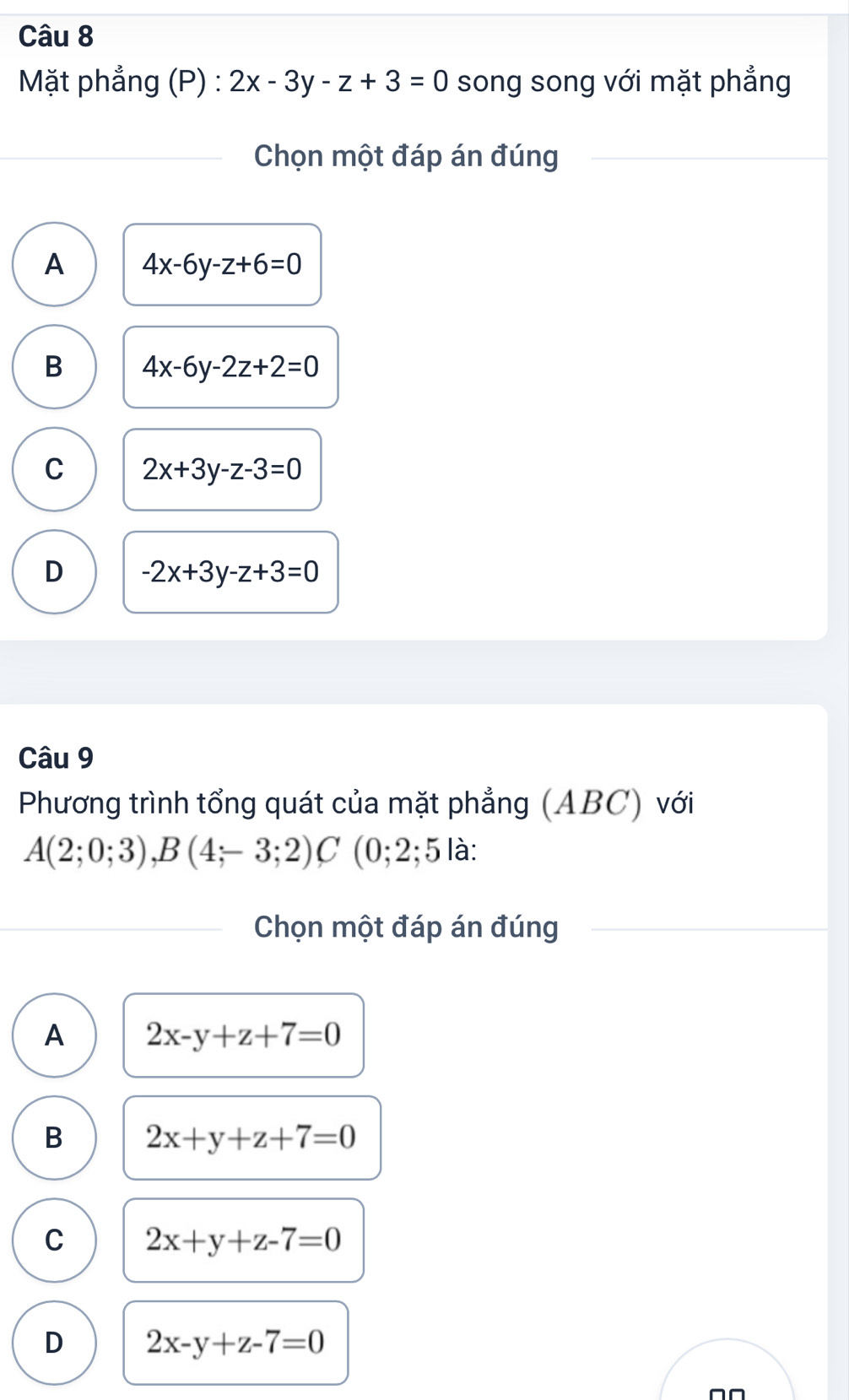 Mặt phẳng (P) : 2x-3y-z+3=0 song song với mặt phẳng
Chọn một đáp án đúng
A 4x-6y-z+6=0
B 4x-6y-2z+2=0
C 2x+3y-z-3=0
D -2x+3y-z+3=0
Câu 9
Phương trình tổng quát của mặt phẳng (ABC) với
A(2;0;3), B(4;-3;2)C (0;2; 5 là:
Chọn một đáp án đúng
A 2x-y+z+7=0
B 2x+y+z+7=0
C 2x+y+z-7=0
D 2x-y+z-7=0