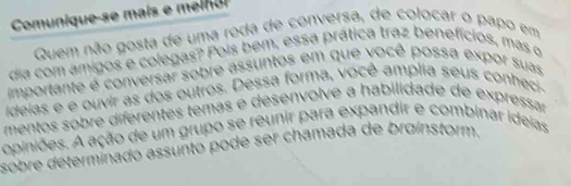 Comunique-se mais e m elno 
Quem não gosta de uma roda de conversa, de colocar o papo em 
dia com amigos e colegas? Pois bem, essa prática traz benefícios, mas o 
importante é conversar sobre assuntos em que você possa expor suas 
ideias e e ouvir as dos outros. Dessa forma, você amplia seus conheci- 
mentos sobre diferentes temás e desenvolve a habilidade de expressar 
opiniões. A ação de um grupo se reunir para expandir e combinar ideias 
sobre determinado assunto pode ser chamada de brøinstorm.