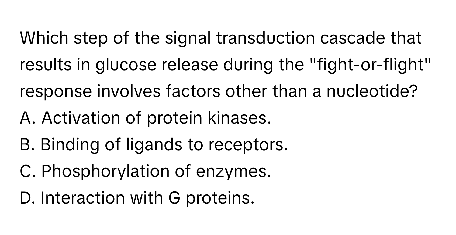 Which step of the signal transduction cascade that results in glucose release during the "fight-or-flight" response involves factors other than a nucleotide?

A. Activation of protein kinases.
B. Binding of ligands to receptors.
C. Phosphorylation of enzymes.
D. Interaction with G proteins.