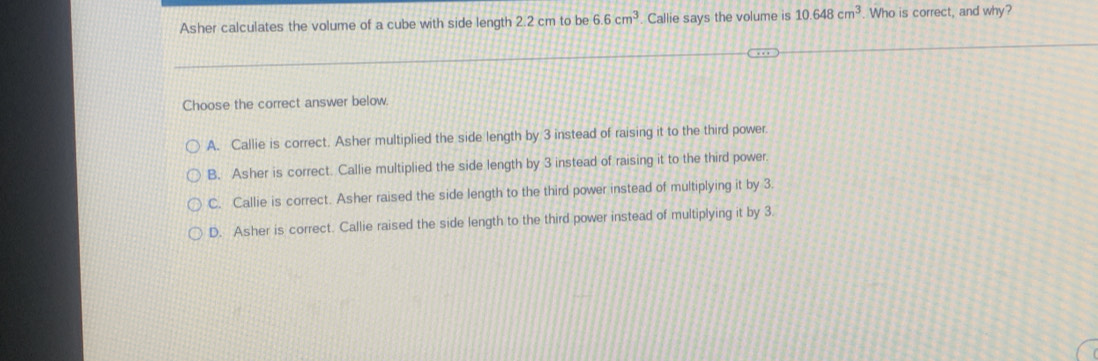 Asher calculates the volume of a cube with side length 2.2 cm to be 6.6cm^3 Callie says the volume is 10.648cm^3. Who is correct, and why?
Choose the correct answer below.
A. Callie is correct. Asher multiplied the side length by 3 instead of raising it to the third power.
B. Asher is correct. Callie multiplied the side length by 3 instead of raising it to the third power.
C. Callie is correct. Asher raised the side length to the third power instead of multiplying it by 3.
D. Asher is correct. Callie raised the side length to the third power instead of multiplying it by 3.