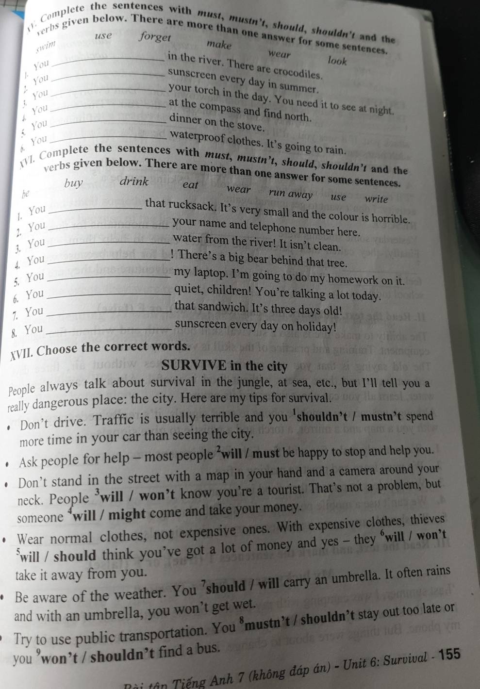 Complete the sentences with must, mustn't, should, shouldn't and the
verbs given below. There are more than one answer for some sentences.
use forget make
swim
wear look
_in the river. There are crocodiles.
t You  You  You___
sunscreen every day in summer.
your torch in the day. You need it to see at night.
You
at the compass and find north.
You
_dinner on the stove.
6 You
_waterproof clothes. It’s going to rain.
[Vl. Complete the sentences with must, mustn’t, should, shouldn’t and the
verbs given below. There are more than one answer for some sentences.
buy drink eat
wear run away use write
be that rucksack. It’s very small and the colour is horrible.
1, You_
2. You_
your name and telephone number here.
3. You_
water from the river! It isn’t clean.
4. You_
! There's a big bear behind that tree.
5, You_
my laptop. I’m going to do my homework on it.
6. You_
quiet, children! You’re talking a lot today.
7. You_
that sandwich. It’s three days old!
8. You_
sunscreen every day on holiday!
XVII. Choose the correct words.
SURVIVE in the city
People always talk about survival in the jungle, at sea, etc., but I’ll tell you a
really dangerous place: the city. Here are my tips for survival.
Don't drive. Traffic is usually terrible and you 'shouldn't / mustn’t spend
more time in your car than seeing the city.
Ask people for help - most people ²will / must be happy to stop and help you.
Don't stand in the street with a map in your hand and a camera around your
neck. People ³will / won’t know you're a tourist. That's not a problem, but
someone *will / might come and take your money.
Wear normal clothes, not expensive ones. With expensive clothes, thieves
*will / should think you’ve got a lot of money and yes - they ‘will / won’t
take it away from you.
Be aware of the weather. You ’should / will carry an umbrella. It often rains
and with an umbrella, you won’t get wet.
Try to use public transportation. You "mustn’t / shouldn’t stay out too late or
you ’won’t / shouldn’t find a bus.
Tận Tiếng Anh 7 (không đáp án) - Unit 6: Survival - 155