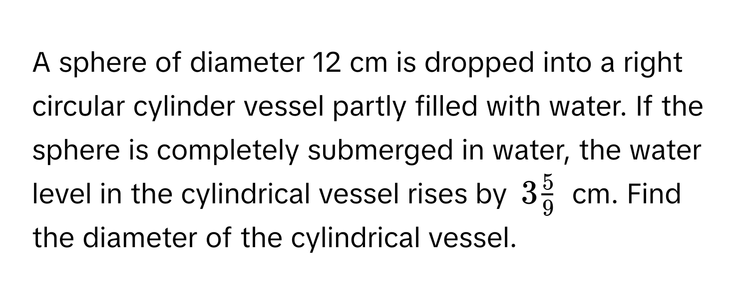 A sphere of diameter 12 cm is dropped into a right circular cylinder vessel partly filled with water. If the sphere is completely submerged in water, the water level in the cylindrical vessel rises by $3 5/9 $ cm. Find the diameter of the cylindrical vessel.