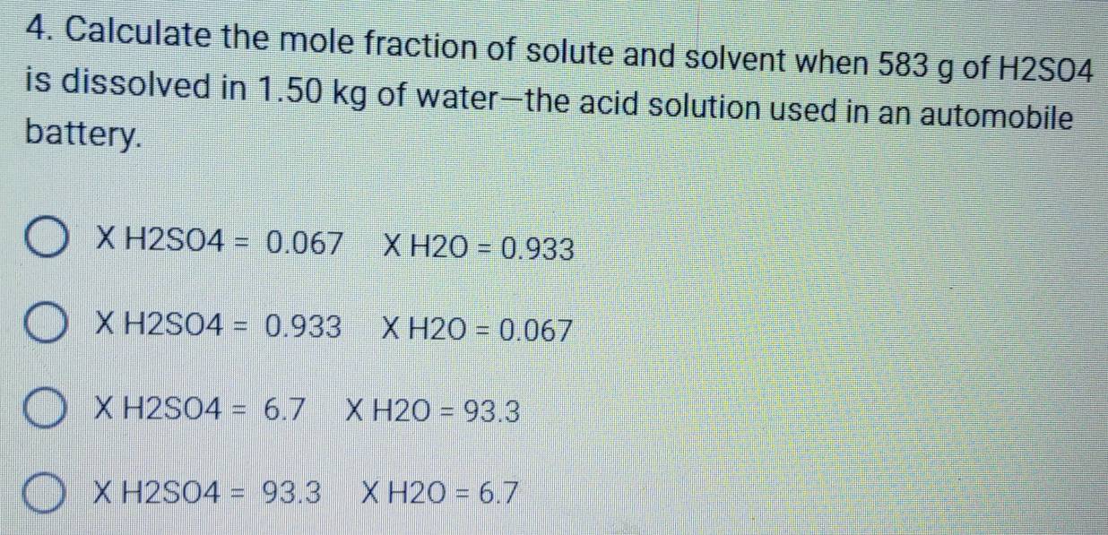 Calculate the mole fraction of solute and solvent when 583 g of H2SO4
is dissolved in 1.50 kg of water—the acid solution used in an automobile
battery.
XH2SO4=0.067 X H2O=0.933
( H2SO4=0.933 XH2O=0.067
X H2SO4=6.7 X H2O=93.3
X H2SO4=93.3 X H2O=6.7