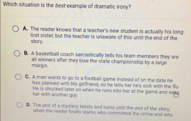 Which situation is the best example of dramatic irony?
A. The reader knows that a teacher's new student is actually his long-
lost sister, but the teacher is unaware of this until the end of the
story.
B. A basketball coach sarcastically tells his team members they are
all winners after they lose the state championship by a large
margin.
C. A man wants to go to a football game instead of on the date he
has planned with his girlfriend, so he tells her he's sick with the flu.
He is shocked later on when he runs into her at the game and sens
her with another guy.
D. The plot of a mystery twists and turns until the end of the story,
when the reader finally learns who committed the crime and why.