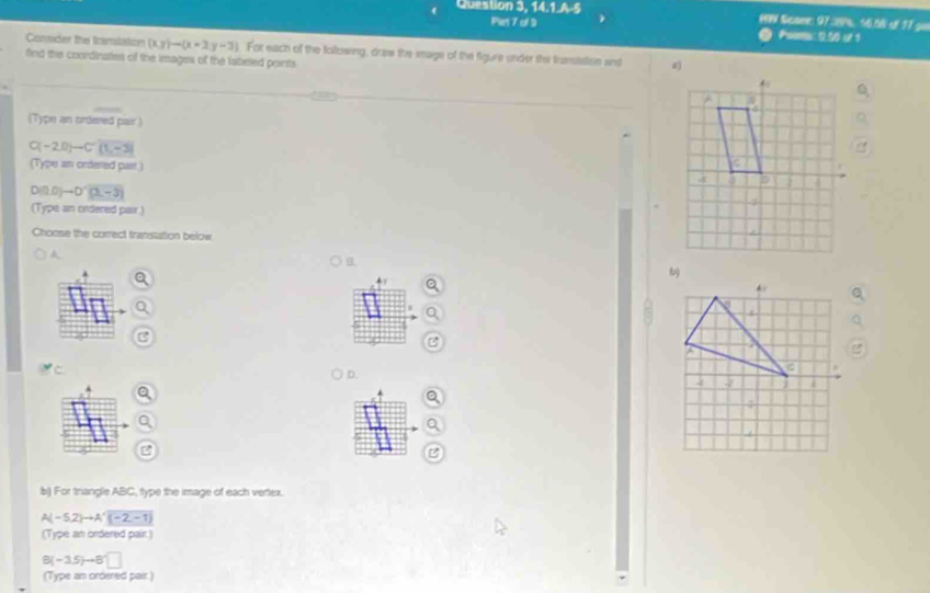 Question 3, 14.1.A.5 PN Score: 97.29%. 56.5W of 17 go 
Piet 7 al 9 Psens: 0.50 of 1 
Consder the Icanslation (xy)to (x-3y-3) For each of the following, draw the iage of the figure under the fransitaion and 
find the coordinaties of the images of the labeled points. 
(Type an ordered pair )
C(-2,0)-C'(1,-3)
(Type an ordered pair.)
D(1,0)to D'(3,-3)
(Type an cirdered pair) 
Choose the correct transtation below 
A 
D. 
B 
b) For triangle ABC, type the image of each vertex.
A(-5,2)to A'(-2,-1)
(Type an ordered pair.)
B(-15)to B'□
(Type an ordered pair.)