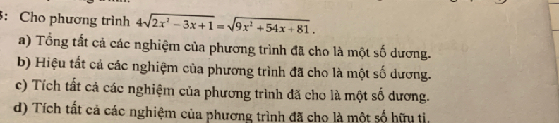 3: Cho phương trình 4sqrt(2x^2-3x+1)=sqrt(9x^2+54x+81).
a) Tổng tất cả các nghiệm của phương trình đã cho là một số dương.
b) Hiệu tất cả các nghiệm của phương trình đã cho là một số dương.
c) Tích tất cả các nghiệm của phương trình đã cho là một số dương.
d) Tích tất cả các nghiệm của phương trình đã cho là một số hữu tỉ.