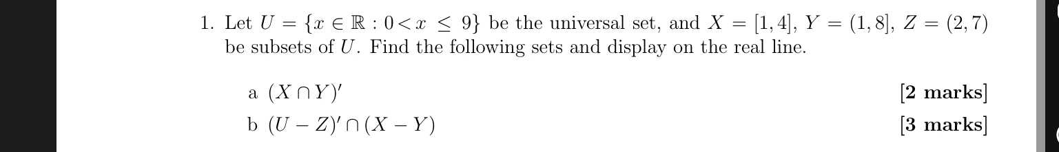 Let U= x∈ R:0 be the universal set, and X=[1,4], Y=(1,8], Z=(2,7)
be subsets of U. Find the following sets and display on the real line. 
a (X∩ Y)' [2 marks] 
b (U-Z)'∩ (X-Y) [3 marks]