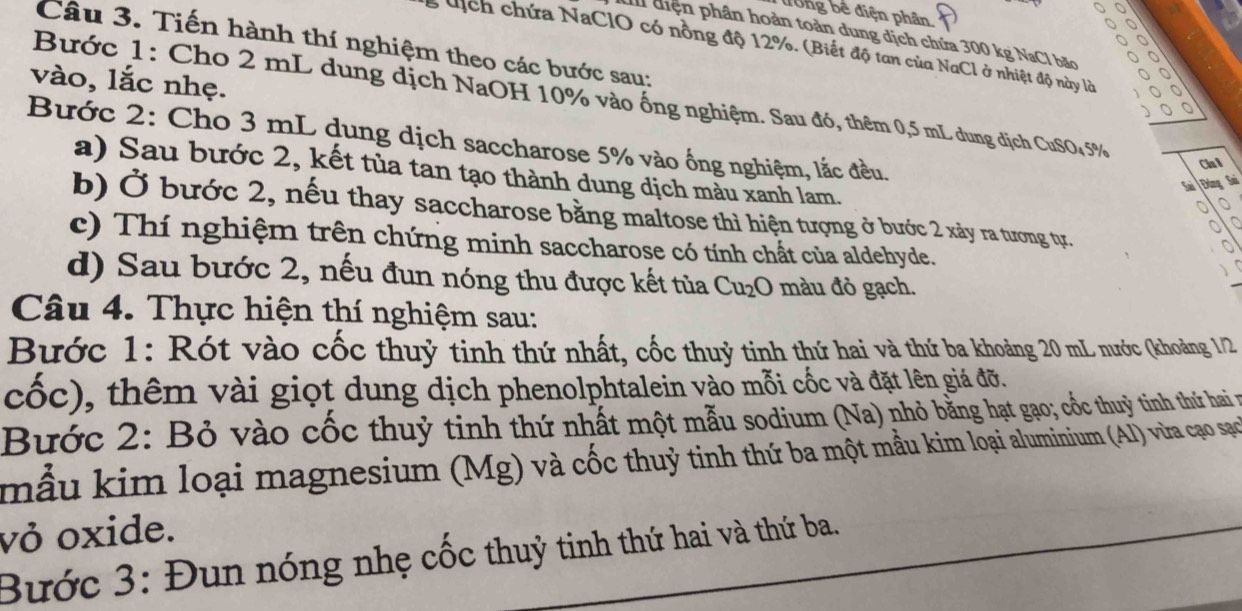 dong bề điện phân. 
^ 0 
I diện phân hoàn toàn dung dịch chứa 300 kg NaCl bãc 
Câu 3. Tiến hành thí nghiệm theo các bước sau: 
, dịch chứa NaClO có nồng độ 12%. (Biết độ tan của NaCl ở nhiệt độ này lờ 

vào, lắc nhẹ. 
Bước 1: Cho 2 mL dung dịch NaOH 10% vào ống nghiệm. Sau đó, thêm 0,5 mL dung dịch CuSO₄ 5%
Bước 2: Cho 3 mL dung dịch saccharose 5% vào ống nghiệm, lắc đều. 
Cin 8 
a) Sau bước 2, kết tủa tan tạo thành dung dịch màu xanh lam. 
Đùng Sai 
b) Ở bước 2, nếu thay saccharose bằng maltose thì hiện tượng ở bước 2 xảy ra tương tự. 
c) Thí nghiệm trên chứng minh saccharose có tính chất của aldehyde. 
d) Sau bước 2, nếu đun nóng thu được kết tủa Cu_2O màu đỏ gạch. 
Câu 4. Thực hiện thí nghiệm sau: 
Bước 1: Rót vào cốc thuỷ tinh thứ nhất, cốc thuỷ tinh thứ hai và thứ ba khoảng 20 mL nước (khoảng 1/2 
cốc), thêm vài giọt dung dịch phenolphtalein vào mỗi cốc và đặt lên giá đỡ. 
Bước 2: Bỏ vào cốc thuỷ tinh thứ nhất một mẫu sodium (Na) nhỏ bằng hạt gạo; cốc thuỳ tinh thứ hai n 
mẫu kim loại magnesium (Mg) và cốc thuỷ tinh thứ ba một mẫu kim loại aluminium (AI) vừra cạo sạco 
vỏ oxide. 
Bước 3: Đun nóng nhẹ cốc thuỷ tinh thứ hai và thứ ba.