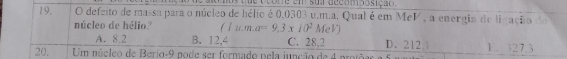 ue ocore em sua decomposição 
19. O defeito de massa para o núcleo de hélio é 0,0303 u.m.a. Qual é em MeV , a energia de ligação do
núcleo de hélio? (Iu.m.a=9.3* 10^2MeV) D. 212.|
A. 8.2 B. 12,4 C. 28,2
20. Um núcleo de Berio- 9 pode ser formado pela junção de 4 prot 1. 327.3