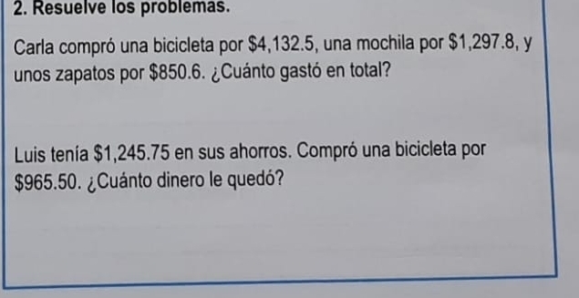 Resuelve los problemas. 
Carla compró una bicicleta por $4,132.5, una mochila por $1,297.8, y 
unos zapatos por $850.6. ¿Cuánto gastó en total? 
Luis tenía $1,245.75 en sus ahorros. Compró una bicicleta por
$965.50. ¿Cuánto dinero le quedó?