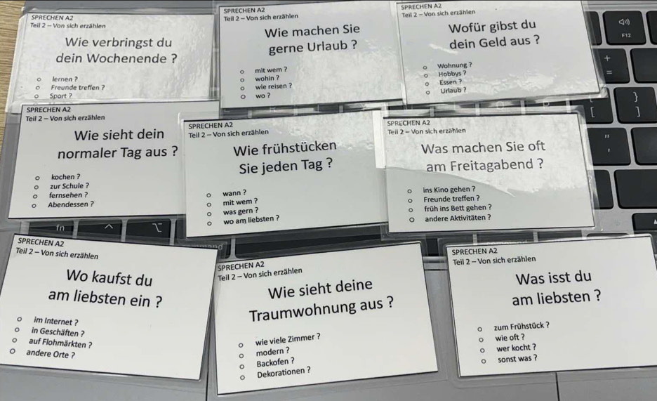 SPRECHEN A2 SPRECHEN A2
SPRECHEN A2 Teil 2 - Von sich erzählen Teil 2 - Von sich erzählen
Teil 2 - Von sich erzählen
Wie verbringst du Wie machen Sie Wofür gibst du
gerne Urlaub ? dein Geld aus ?
F12
dein Wochenende ?
mit wem ? Wohnung ?
Hobbys ?
lernen ? wohin ?
Essen ?
Freunde treffen ? wie reisen ?
Urlaub ?
Sport ? wo ?
SPRECHEN A2
Teil 2 - Von sich erzählen
SPRECHEN A2
Wie sieht dein Teil 2 - Von sich erzählen SPRECHEN A2 Teil 2 - Von sich erzählen
normaler Tag aus ? Wie frühstücken Was machen Sie oft
kochen ? Sie jeden Tag ? am Freitagabend ?
zur Schule ?
fernsehen ? wann ?
Abendessen ? ins Kino gehen ?
mit wem ? Freunde treffen ?
was gern ?
früh ins Bett gehen ?
wo am liebsten ? andere Aktivitäten ?
fn I
SPRECHEN A2
Teil 2 - Von sich erzählen
SPRECHEN A2
SPRECHEN A2 Teil 2 - Von sich erzählen
Wo kaufst du Teil 2 - Von sich erzählen
Wie sieht deine Was isst du
am liebsten ein ? am liebsten ?
im Internet ?
Traumwohnung aus ?
zum Frühstück ?
in Geschäften ?
auf Flohmärkten ?
wie viele Zimmer ?
wie oft ?
andere Orte ?
modern ?
wer kocht ?
Backofen ?
sonst was ?
Dekorationen ?