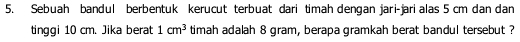 Sebuah bandul berbentuk kerucut terbuat dari timah dengan jari-jari alas 5 cm dan dan 
tinggi 10 cm. Jika berat 1cm^3 timah adalah 8 gram, berapa gramkah berat bandul tersebut ?