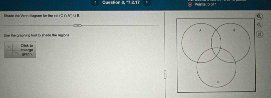 Question 3, ^*7.2.17 Points: 0 of 1 
Shade the Venn diagram for the set (C∩ A')∪ B. 
Use the graphing tool to shade the regions.
B
Click to 
enlarge 
graph