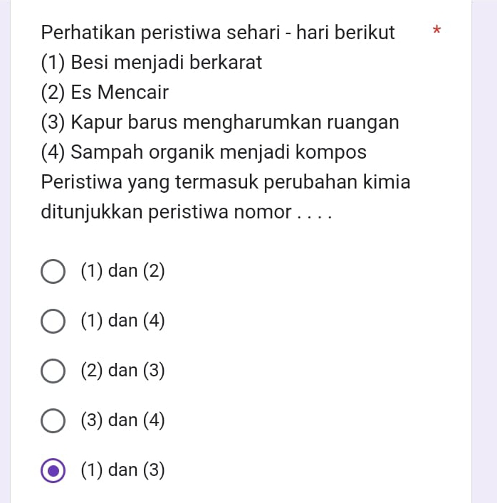 Perhatikan peristiwa sehari - hari berikut ₹*
(1) Besi menjadi berkarat
(2) Es Mencair
(3) Kapur barus mengharumkan ruangan
(4) Sampah organik menjadi kompos
Peristiwa yang termasuk perubahan kimia
ditunjukkan peristiwa nomor . . . .
(1) dan (2)
(1) dan (4)
(2) dan (3)
(3) dan (4)
(1) dan (3)