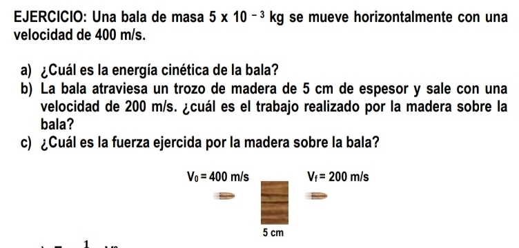 Una bala de masa 5* 10^(-3)kg se mueve horizontalmente con una 
velocidad de 400 m/s. 
a) ¿Cuál es la energía cinética de la bala? 
b) La bala atraviesa un trozo de madera de 5 cm de espesor y sale con una 
velocidad de 200 m/s. ¿cuál es el trabajo realizado por la madera sobre la 
bala? 
c) ¿Cuál es la fuerza ejercida por la madera sobre la bala?
V_0=400m/s V_f=200m/s
5 cm