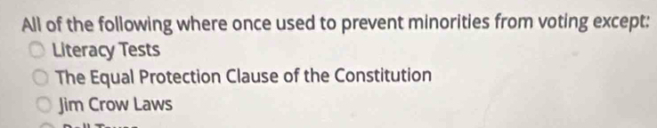 All of the following where once used to prevent minorities from voting except:
Literacy Tests
The Equal Protection Clause of the Constitution
Jim Crow Laws